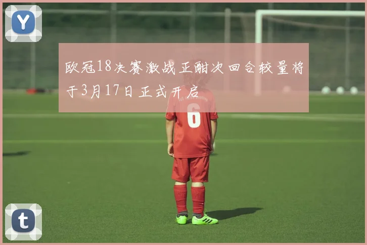 欧冠18决赛激战正酣次回合较量将于3月17日正式开启