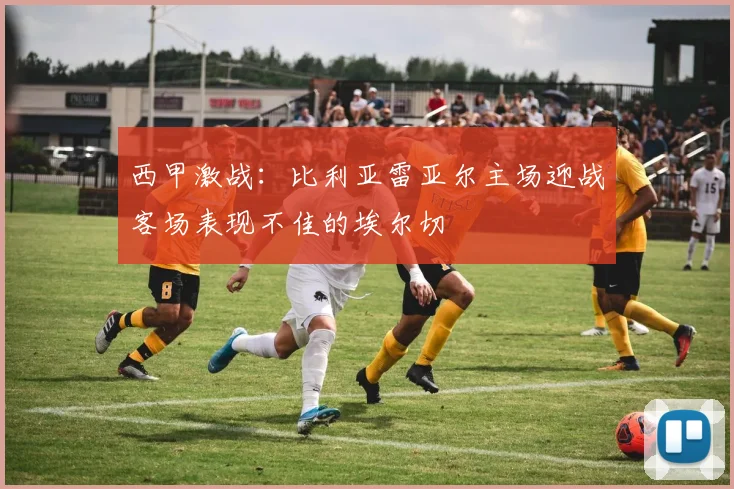 西甲激战：比利亚雷亚尔主场迎战客场表现不佳的埃尔切