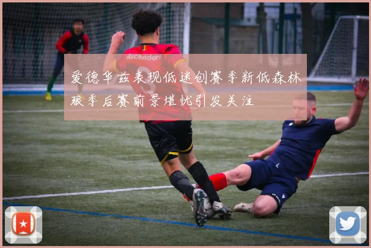 爱德华兹表现低迷创赛季新低森林狼季后赛前景堪忧引发关注